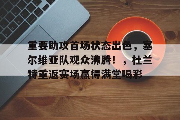 关于重要助攻首场状态出色，塞尔维亚队观众沸腾！，杜兰特重返赛场赢得满堂喝彩的信息-开云入口