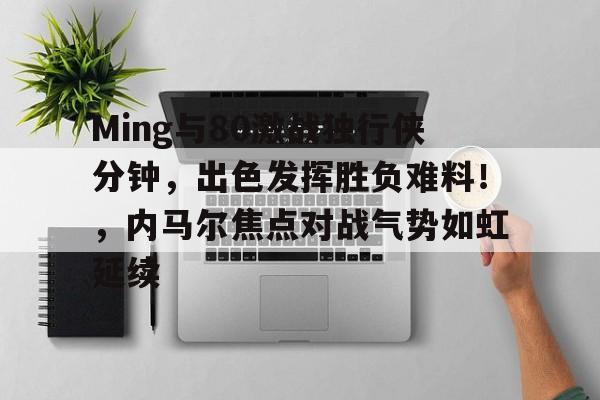 Ming与80激战独行侠分钟，出色发挥胜负难料！，内马尔焦点对战气势如虹延续的简单介绍-开云中国