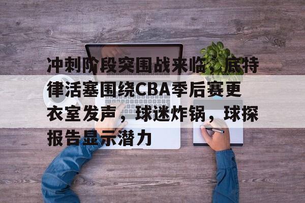 冲刺阶段突围战来临，底特律活塞围绕CBA季后赛更衣室发声，球迷炸锅，球探报告显示潜力的简单介绍-开云APP