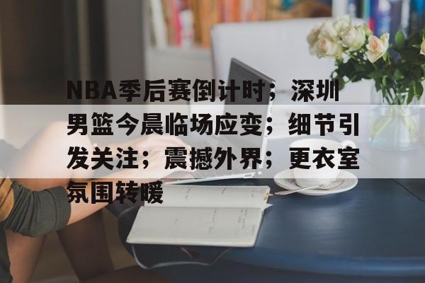 关于NBA季后赛倒计时；深圳男篮今晨临场应变；细节引发关注；震撼外界；更衣室氛围转暖的信息-开云下载